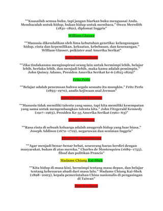 ""Kuasailah semua buku, tapi jangan biarkan buku menguasai Anda.
Membacalah untuk hidup, bukan hidup untuk membaca.” Owen Meredith
(1831–1891), diplomat Inggris"
William Glasser
""Manusia dikendalikan oleh lima kebutuhan genetika: kelangsungan
hidup, cinta dan kepemilikan, kekuatan, kebebasan, dan kesenangan.”
William Glasser, psikiater asal Amerika Serikat"
John Quincy Adams
""Jika tindakanmu menginspirasi orang lain untuk bermimpi lebih, belajar
lebih, berlaku lebih, dan menjadi lebih, maka kamu adalah pemimpin.”
John Quincy Adams, Presiden Amerika Serikat ke-6 (1825-1829)"
Fritz Perls
""Belajar adalah penemuan bahwa segala sesuatu itu mungkin.” Fritz Perls
(1893–1970), analis kejiwaan asal Jerman"
John Fitzgerald Kennedy
""Manusia tidak memiliki talenta yang sama, tapi kita memiliki kesempatan
yang sama untuk mengembangkan talenta kita.” John Fitzgerald Kennedy
(1917–1963), Presiden Ke-35 Amerika Serikat (1961–63)"
Joseph Addison
""Rasa cinta di sebuah keluarga adalah anugerah hidup yang luar biasa.”
Joseph Addison (1672–1719), negarawan dan seniman Inggris"
Charles de Montesquieu
""Agar menjadi benar-benar hebat, seseorang harus berdiri dengan
masyarakat, bukan di atas mereka.” Charles de Montesquieu (1689–1755),
filsuf dan politikus Prancis"
Madame Chiang Kai-Shek
""Kita hidup di masa kini, bermimpi tentang masa depan, dan belajar
tentang kebenaran abadi dari masa lalu.” Madame Chiang Kai-Shek
(1898–2003), kepala pemerintahan China nasionalis di pengasingan
di Taiwan"
Mao Tse-Tung
 