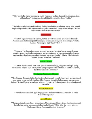 Mahatma Gandhi
""Berperilaku jujur memang sulit. Namun, bukan berarti tidak mungkin
dilakukan." Mahatma Gandhi (1869-1948), filsuf India"
Paus Johanes Paulus II
""Kebebasan bukan terkandung dalam tindakan-tindakan yang kita sukai,
tapi ada pada hak kita saat mengerjakan sesuatu yang seharusnya." Paus
Johanes Paulus II (1920-2005) "
Dalai Lama
""Inilah 'agama' sederhanaku, tidak membutuhkan biara dan filosofi.
Pikiran dan hati menjadi biaranya; kebaikan menjadi filosofinya." Dalai
Lama, Pemimpin Spiritual Tibet "
Ajahn Chah
""Mencari kedamaian sama seperti mencari seekor kura-kura dengan
kumis: Anda tidak akan mampu menemukannya. Namun saat hati Anda
sudah siap, kedamaian akan datang mencari Anda." Ajahn Chah (1918-
1992), tokoh Buddha Thailand"
Kahlil Gibran
""Untuk memahami hati dan pikiran seseorang, jangan lihat apa yang
sudah dia capai, tapi lihat pada apa yang dia cita-citakan.'' Kahlil Gibran,
Sastrawan asal Lebanon "
Wolfgang Amadeus Mozart
""Berbicara dengan baik dan fasih adalah seni yang hebat, tapi mengetahui
saat yang tepat untuk berhenti berbicara juga tindakan yang sama-sama
hebat."� Wolfgang Amadeus Mozart (1756-1791), komposer legendaris asal
Austria "
Soichiro Honda
""Kesuksesan adalah 99% kegagalan" Soichiro Honda, pendiri Honda
Motor Company "
Akio Morita
""Jangan takut membuat kesalahan. Namun, pastikan Anda tidak membuat
kesalahan yang sama untuk kedua kalinya." Akio Morita (1921-1999),
Chairman Sony Corporation (1976-1994)"
 
