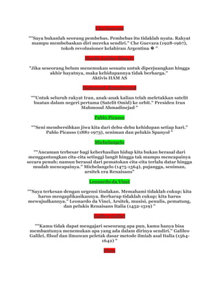 Che Guevara
""Saya bukanlah seorang pembebas. Pembebas itu tidaklah nyata. Rakyat
mampu membebaskan diri mereka sendiri." Che Guevara (1928-1967),
tokoh revolusioner kelahiran Argentina � "
Martin Luther King Jr
"Jika seseorang belum menemukan sesuatu untuk diperjuangkan hingga
akhir hayatnya, maka kehidupannya tidak berharga."
Aktivis HAM AS
Mahmoud Ahmadinejad
""Untuk seluruh rakyat Iran, anak-anak kalian telah meletakkan satelit
buatan dalam negeri pertama (Satelit Omid) ke orbit." Presiden Iran
Mahmoud Ahmadinejad "
Pablo Picasso
""Seni membersihkan jiwa kita dari debu-debu kehidupan setiap hari."
Pablo Picasso (1881-1973), seniman dan pelukis Spanyol "
Michelangelo
""Ancaman terbesar bagi keberhasilan hidup kita bukan berasal dari
menggantungkan cita-cita setinggi langit hingga tak mampu mencapainya
secara penuh; namun berasal dari pematokan cita-cita terlalu datar hingga
mudah mencapainya." Michelangelo (1475-1564), pujangga, seniman,
arsitek era Renaisans"
Leonardo da Vinci
""Saya terkesan dengan urgensi tindakan. Memahami tidaklah cukup; kita
harus mengaplikasikannya. Berharap tidaklah cukup; kita harus
mewujudkannya." Leonardo da Vinci, Arsitek, musisi, penulis, pematung,
dan pelukis Renaisans Italia (1452-1519) "
Galileo Galilei
""Kamu tidak dapat mengajari seseorang apa pun, kamu hanya bisa
membantunya menemukan apa yang ada dalam dirinya sendiri." Galileo
Galilei, filsuf dan ilmuwan peletak dasar metode ilmiah asal Italia (1564-
1642) "
Plato
 