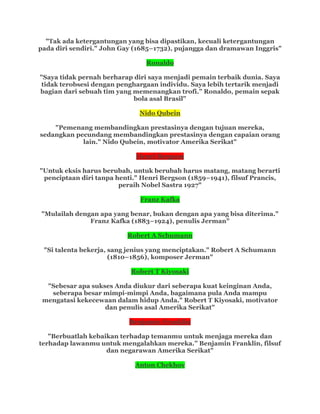 "Tak ada ketergantungan yang bisa dipastikan, kecuali ketergantungan
pada diri sendiri." John Gay (1685–1732), pujangga dan dramawan Inggris"
Ronaldo
"Saya tidak pernah berharap diri saya menjadi pemain terbaik dunia. Saya
tidak terobsesi dengan penghargaan individu. Saya lebih tertarik menjadi
bagian dari sebuah tim yang memenangkan trofi.” Ronaldo, pemain sepak
bola asal Brasil"
Nido Qubein
"Pemenang membandingkan prestasinya dengan tujuan mereka,
sedangkan pecundang membandingkan prestasinya dengan capaian orang
lain." Nido Qubein, motivator Amerika Serikat"
Henri Bergson
"Untuk eksis harus berubah, untuk berubah harus matang, matang berarti
penciptaan diri tanpa henti." Henri Bergson (1859–1941), filsuf Prancis,
peraih Nobel Sastra 1927"
Franz Kafka
"Mulailah dengan apa yang benar, bukan dengan apa yang bisa diterima."
Franz Kafka (1883–1924), penulis Jerman"
Robert A Schumann
"Si talenta bekerja, sang jenius yang menciptakan." Robert A Schumann
(1810–1856), komposer Jerman"
Robert T Kiyosaki
"Sebesar apa sukses Anda diukur dari seberapa kuat keinginan Anda,
seberapa besar mimpi-mimpi Anda, bagaimana pula Anda mampu
mengatasi kekecewaan dalam hidup Anda." Robert T Kiyosaki, motivator
dan penulis asal Amerika Serikat"
Benjamin Franklin
"Berbuatlah kebaikan terhadap temanmu untuk menjaga mereka dan
terhadap lawanmu untuk mengalahkan mereka.” Benjamin Franklin, filsuf
dan negarawan Amerika Serikat"
Anton Chekhov
 