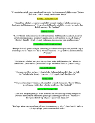 "Pengetahuan tak punya makna jika Anda tidak mempraktikkannya."Anton
Chekhov (1860–1904), dramawan Rusia"
Henry Louis Mencken
"Karakter adalah sesuatu yang lebih berarti bagi peradaban manusia
daripada kebijaksanaan." Henry Louis Mencken (1880–1956), jurnalis dan
kritikus Amerika Serikat"
Bertolt Brecht
"Kecerdasan bukan untuk membuat semua hal tanpa kesalahan, namun
untuk mempercepat amatan bagaimana membuatnya menjadi bagus."
Bertolt Brecht (1898–1956), pujangga dan dramawan asal Jerman"
Francois de la Rochefoucauld
"Harga diri tak pernah ingin berutang dan kesombongan tak pernah ingin
membayarnya." Francois de la Rochefoucauld (1613–1680), penulis klasik
Prancis"
Thomas Jefferson
"Kejujuran adalah bab pertama dalam buku kebijaksanaan." Thomas
Jefferson (1762–1826), presiden ketiga Amerika Serikat (1801–1809)"
Jalaluddin Rumi
"Jangan melihat ke luar. Lihatlah ke dalam diri sendiri dan carilah
itu."Jalaluddin Rumi (1207–1273), Penyair Sufi dari Persia"
Larry Elder
""Tujuan tanpa perencanaan hanyalah sebuah harapan." Larry Elder,
pembicara radio dan televisi asal Amerika Serikat"
Alexis de Tocqueville
"Ada dua hal yang sangat sulit ditemukan oleh orang-orang penganut
paham demokrasi: memulai perang dan mengakhirinya." Alexis de
Tocqueville (1805–1859), sejarawan Prancis"
Jawaharlal Nehru
"Budaya akan memperluas pikiran dan semangat kita." Jawaharlal Nehru
(1889–1964), perdana menteri India"
 