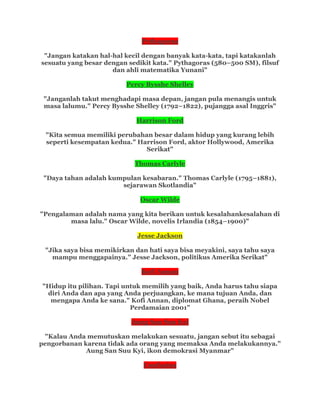 Pythagoras
"Jangan katakan hal-hal kecil dengan banyak kata-kata, tapi katakanlah
sesuatu yang besar dengan sedikit kata." Pythagoras (580–500 SM), filsuf
dan ahli matematika Yunani"
Percy Bysshe Shelley
"Janganlah takut menghadapi masa depan, jangan pula menangis untuk
masa lalumu." Percy Bysshe Shelley (1792–1822), pujangga asal Inggris"
Harrison Ford
"Kita semua memiliki perubahan besar dalam hidup yang kurang lebih
seperti kesempatan kedua." Harrison Ford, aktor Hollywood, Amerika
Serikat"
Thomas Carlyle
"Daya tahan adalah kumpulan kesabaran." Thomas Carlyle (1795–1881),
sejarawan Skotlandia"
Oscar Wilde
"Pengalaman adalah nama yang kita berikan untuk kesalahankesalahan di
masa lalu." Oscar Wilde, novelis Irlandia (1854–1900)"
Jesse Jackson
"Jika saya bisa memikirkan dan hati saya bisa meyakini, saya tahu saya
mampu menggapainya.” Jesse Jackson, politikus Amerika Serikat"
Kofi Annan
"Hidup itu pilihan. Tapi untuk memilih yang baik, Anda harus tahu siapa
diri Anda dan apa yang Anda perjuangkan, ke mana tujuan Anda, dan
mengapa Anda ke sana." Kofi Annan, diplomat Ghana, peraih Nobel
Perdamaian 2001"
Aung San Suu Kyi
"Kalau Anda memutuskan melakukan sesuatu, jangan sebut itu sebagai
pengorbanan karena tidak ada orang yang memaksa Anda melakukannya."
Aung San Suu Kyi, ikon demokrasi Myanmar"
Confucius
 