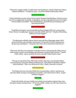 "Manusia unggul selalu rendah hati saat berbicara, tetapi selalu luar biasa
dalam tindakan." Confucius (551–479 SM), filsuf terkemuka China"
Harold Stephens
"Ada perbedaan nyata antara kecemasan dengan kegelisahan. Orang cemas
karena menghadapi masalah, sedangkan orang yang gelisah karena ia ingin
memecahkan masalah.” Harold Stephens, penulis dan petualang asal
Amerika Serikat"
Stephen Hawking
"Andaikan harapan seseorang diturunkan hingga titik nol, orang akan
benar-benar menghargai semua yang dia miliki saat ini." Stephen Hawking,
fisikawan asal Inggris"
Aung San Suu Kyi
"Perdamaian adalah tujuan ideal yang tak bisa diganggu gugat oleh
pemerintahan atau bangsa mana pun, termasuk mereka yang gemar
berperang sekalipun.” Aung San Suu Kyi, ikon demokrasi Myanmar"
Andre Gide
"Manusia tak bisa menemukan samudera baru sepanjang dia tidak punya
keberanian untuk memalingkan pandangan matanya dari pantai." Andre
Gide (1869–1951), penulis Prancis, peraih Nobel Sastra 1947"
Otto von Bismarck
"Orang-orang hebat bisa dikenali melalui tiga hal: murah hati dalam
perencanaan, humanis dalam pelaksanaan, dan tidak berlebihan dalam
keberhasilan." Otto von Bismarck (1815–1898), kanselir Jerman"
GK Chesterton
"Ini bukan karena mereka tidak bisa menemukan solusi, tapi karena
mereka tidak mampu memahami masalah.” GK Chesterton (1874–1936),
kritikus Inggris"
CS Lewis
"Anda tak boleh merasa terlalu tua untuk menetapkan tujuan lain atau
merajut mimpi-mimpi baru.” CS Lewis (1898–1963), novelis dan ilmuwan
Inggris"
Richard Bach
 