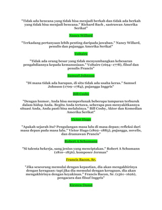 "Tidak ada bencana yang tidak bisa menjadi berkah dan tidak ada berkah
yang tidak bisa menjadi bencana." Richard Bach , sastrawan Amerika
Serikat"
Nancy Willard
"Terkadang pertanyaan lebih penting daripada jawaban." Nancy Willard,
penulis dan pujangga Amerika Serikat"
Voltaire
"Tidak ada orang besar yang tidak menyumbangkan kebesaran
pengabdiannya kepada kemanusiaan." Voltaire (1694–1778), filsuf dan
penulis Prancis"
Samuel Johnson
"Di mana tidak ada harapan, di situ tidak ada usaha keras." Samuel
Johnson (1709–1784), pujangga Inggris"
Bill Cosby
"Dengan humor, Anda bisa memperlunak beberapa tamparan terburuk
dalam hidup Anda. Begitu Anda tertawa, seberapa pun menyakitkannya
situasi Anda, Anda pasti bisa melaluinya." Bill Cosby, Aktor dan Komedian
Amerika Serikat"
Victor Hugo
"Apakah sejarah itu? Pengulangan masa lalu di masa depan; refleksi dari
masa depan pada masa lalu.” Victor Hugo (1802–1885), pujangga, novelis,
dan dramawan Prancis"
Robert A Schumann
"Si talenta bekerja, sang jenius yang menciptakan." Robert A Schumann
(1810–1856), komposer Jerman"
Francis Bacon, Sr.
"Jika seseorang memulai dengan kepastian, dia akan mengakhirinya
dengan keraguan: tapi jika dia memulai dengan keraguan, dia akan
mengakhirinya dengan keyakinan." Francis Bacon, Sr. (1561–1626),
pengacara dan filsuf Inggris"
Kirsten Dunst
 