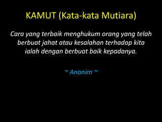 KAMUT (Kata-kata Mutiara)
Cara yang terbaik menghukum orang yang telah
berbuat jahat atau kesalahan terhadap kita
ialah dengan berbuat baik kepadanya.
~ Anonim ~
 