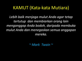 KAMUT (Kata-kata Mutiara)
Lebih baik menjaga mulut Anda agar tetap
tertutup dan membiarkan orang lain
menganggap Anda bodoh, daripada membuka
mulut Anda dan menegaskan semua anggapan
mereka.
~ Mark Twain ~
 