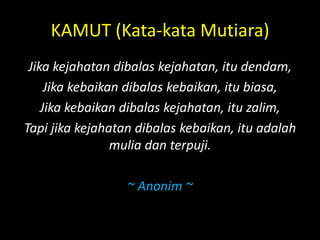 KAMUT (Kata-kata Mutiara)
Jika kejahatan dibalas kejahatan, itu dendam,
Jika kebaikan dibalas kebaikan, itu biasa,
Jika kebaikan dibalas kejahatan, itu zalim,
Tapi jika kejahatan dibalas kebaikan, itu adalah
mulia dan terpuji.
~ Anonim ~
 