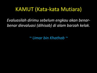 KAMUT (Kata-kata Mutiara)
Evaluasilah dirimu sebelum engkau akan benar-
benar dievaluasi (dihisab) di alam barzah kelak.
~ Umar bin Khathab ~
 