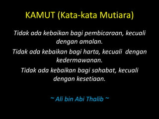 KAMUT (Kata-kata Mutiara)
Tidak ada kebaikan bagi pembicaraan, kecuali
dengan amalan.
Tidak ada kebaikan bagi harta, kecuali dengan
kedermawanan.
Tidak ada kebaikan bagi sahabat, kecuali
dengan kesetiaan.
~ Ali bin Abi Thalib ~
 