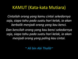 KAMUT (Kata-kata Mutiara)
Cintailah orang yang kamu cintai sekedarnya
saja, siapa tahu pada suatu hari kelak, ia akan
berbalik menjadi orang yang kau benci.
Dan bencilah orang yang kau benci sekedarnya
saja, siapa tahu pada suatu hari kelak, ia akan
menjadi orang yang paling kau cintai.
~ Ali bin Abi Thalib~
 