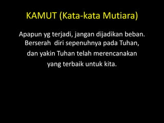 KAMUT (Kata-kata Mutiara)
Apapun yg terjadi, jangan dijadikan beban.
Berserah diri sepenuhnya pada Tuhan,
dan yakin Tuhan telah merencanakan
yang terbaik untuk kita.
 