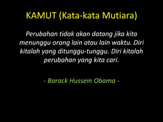 KAMUT (Kata-kata Mutiara)
Perubahan tidak akan datang jika kita
menunggu orang lain atau lain waktu. Diri
kitalah yang ditunggu-tunggu. Diri kitalah
perubahan yang kita cari.
- Barack Hussein Obama -
 