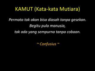 KAMUT (Kata-kata Mutiara)
Permata tak akan bisa diasah tanpa gesekan.
Begitu pula manusia,
tak ada yang sempurna tanpa cobaan.
~ Confusius ~
 