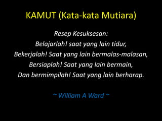 KAMUT (Kata-kata Mutiara)
Resep Kesuksesan:
Belajarlah! saat yang lain tidur,
Bekerjalah! Saat yang lain bermalas-malasan,
Bersiaplah! Saat yang lain bermain,
Dan bermimpilah! Saat yang lain berharap.
~ William A Ward ~
 