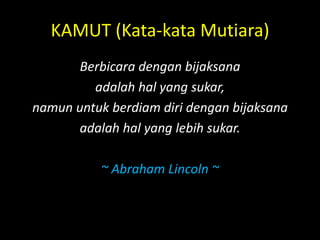 KAMUT (Kata-kata Mutiara)
Berbicara dengan bijaksana
adalah hal yang sukar,
namun untuk berdiam diri dengan bijaksana
adalah hal yang lebih sukar.
~ Abraham Lincoln ~
 