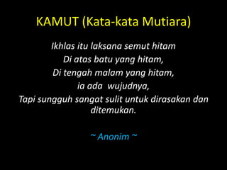 KAMUT (Kata-kata Mutiara)
Ikhlas itu laksana semut hitam
Di atas batu yang hitam,
Di tengah malam yang hitam,
ia ada wujudnya,
Tapi sungguh sangat sulit untuk dirasakan dan
ditemukan.
~ Anonim ~
 
