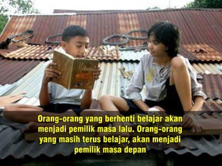 Orang-orang yang berhenti belajar akan
menjadi pemilik masa lalu. Orang-orang
yang masih terus belajar, akan menjadi
pemilik masa depan
 