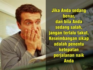 Jika Anda sedang
benar,
dan bila Anda
sedang salah,
jangan terlalu takut.
Keseimbangan sikap
adalah penentu
ketepatan
perjalanan naik
Anda
 