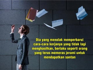 Dia yang menolak memperbarui
cara-cara kerjanya yang tidak lagi
menghasilkan, berlaku seperti orang
yang terus memeras jerami untuk
mendapatkan santan
 