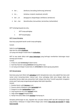 • ber-... (berbicara, bercadang, berbincang, berkereta)
• ter-... (terkeluar, terjatuh, terpelosok, tertarik)
• ber-...-an (berguguran, bergandingan, berkibaran, bertaburan)
• ber-...-kan (berselimutkan, bersuamikan, beristerikan, berbantalkan)
KKTT terbahagi kepada dua iaitu;
i. KKTT tanpa pelengkap
ii. KKTT berpelengkap
KKTT Tanpa Pelengkap
Kata kerja yang boleh berdiri sendiri tanpa pelengkap.
Contoh:
Gadis itu asyik termenung.
Ayah dan ibu sedang berbicara.
Lori yang sarat dengan muatan batu itu terhumban.
KKTT di atas boleh diikuti oleh unsur keterangan yang berfungsi memberikan keterangan lanjut
tentang ayat tersebut.
Contoh:
1. Si Dara itu asyik termenung di dalam kamar.
2. Hanif dan Nazimah sedang berbicara tentang pilihan raya.
3. Lori yang sarat dengan muatan batu itu terhumban ke dalam gaung yang dalam.
KKTT Berpelengkap
Kata kerja yang mesti diikuti oleh pelengkap (terdiri daripada kata nama, kata adjektif dan kata sendi
nama) untuk menyempurnakan maksud ayat. Unsur pelengkap tidak sama dengan objek atau
penyambut kerana objek atau penyambut hadir selepas Kata Kerja Transitif yang boleh mengalami
proses pasif. Ayat yang mengandungi pelengkap tidak boleh dipasifkan.
Contoh:
1. Keadaan banjir sudah beransur surut.
2. Pasaran saham di Malaysia sudah bertambah baik.
3. Pengemis itu tidur berbantalkan lengan.
4. Ying Ying bercita-cita untuk menjadi arkitek.
5. Cikgu Zakiah tinggal di Kepala Batas.
6. Hampir lima tahun Mak Limah menetap di kampung ini.
Daripada perbincangan di atas, dapatlah kita rumuskan bahawa KKTT dan KKT mempunyai fungsi
yang berbeza. Perbezaan ini dapat dilihat dengan jelas melalui frasa kerja tak transitif dan frasa
kerja transitif.
 