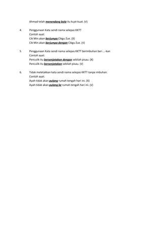 Ahmad telah menendang bola itu kuat-kuat. (√)
4. Penggunaan Kata sendi nama selepas KKTT
Contoh ayat:
Cik Min akan berjumpa Cikgu Zue. (X)
Cik Min akan berjumpa dengan Cikgu Zue. (√)
5. Penggunaan Kata sendi nama selepas KKTT berimbuhan ber-...-kan
Contoh ayat:
Penculik itu bersenjatakan dengan sebilah pisau. (X)
Penculik itu bersenjatakan sebilah pisau. (√)
6. Tidak meletakkan kata sendi nama selepas KKTT tanpa imbuhan.
Contoh ayat:
Ayah tidak akan pulang rumah tengah hari ini. (X)
Ayah tidak akan pulang ke rumah tengah hari ini. (√)
 