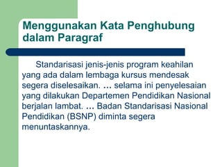 Menggunakan Kata Penghubung
dalam Paragraf

    Standarisasi jenis-jenis program keahilan
yang ada dalam lembaga kursus mendesak
segera diselesaikan. … selama ini penyelesaian
yang dilakukan Departemen Pendidikan Nasional
berjalan lambat. … Badan Standarisasi Nasional
Pendidikan (BSNP) diminta segera
menuntaskannya.
 