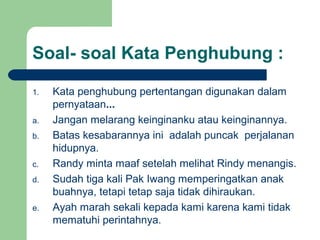 Soal- soal Kata Penghubung :

1.   Kata penghubung pertentangan digunakan dalam
     pernyataan...
a.   Jangan melarang keinginanku atau keinginannya.
b.   Batas kesabarannya ini adalah puncak perjalanan
     hidupnya.
c.   Randy minta maaf setelah melihat Rindy menangis.
d.   Sudah tiga kali Pak Iwang memperingatkan anak
     buahnya, tetapi tetap saja tidak dihiraukan.
e.   Ayah marah sekali kepada kami karena kami tidak
     mematuhi perintahnya.
 
