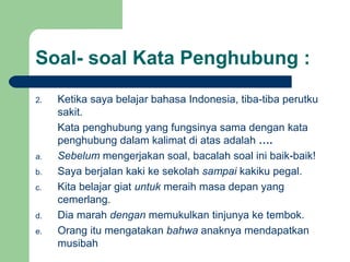 Soal- soal Kata Penghubung :
2.   Ketika saya belajar bahasa Indonesia, tiba-tiba perutku
     sakit.
     Kata penghubung yang fungsinya sama dengan kata
     penghubung dalam kalimat di atas adalah ….
a.   Sebelum mengerjakan soal, bacalah soal ini baik-baik!
b.   Saya berjalan kaki ke sekolah sampai kakiku pegal.
c.   Kita belajar giat untuk meraih masa depan yang
     cemerlang.
d.   Dia marah dengan memukulkan tinjunya ke tembok.
e.   Orang itu mengatakan bahwa anaknya mendapatkan
     musibah
 