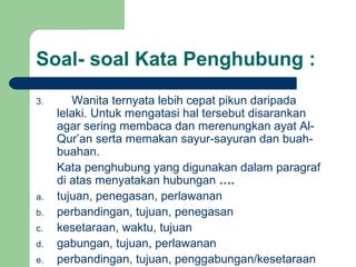 Soal- soal Kata Penghubung :
3.      Wanita ternyata lebih cepat pikun daripada
     lelaki. Untuk mengatasi hal tersebut disarankan
     agar sering membaca dan merenungkan ayat Al-
     Qur’an serta memakan sayur-sayuran dan buah-
     buahan.
     Kata penghubung yang digunakan dalam paragraf
     di atas menyatakan hubungan ….
a.   tujuan, penegasan, perlawanan
b.   perbandingan, tujuan, penegasan
c.   kesetaraan, waktu, tujuan
d.   gabungan, tujuan, perlawanan
e.   perbandingan, tujuan, penggabungan/kesetaraan
 