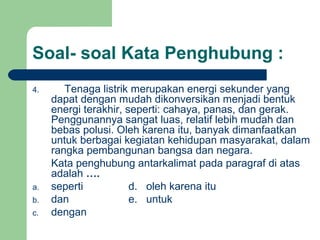 Soal- soal Kata Penghubung :
4.      Tenaga listrik merupakan energi sekunder yang
     dapat dengan mudah dikonversikan menjadi bentuk
     energi terakhir, seperti: cahaya, panas, dan gerak.
     Penggunannya sangat luas, relatif lebih mudah dan
     bebas polusi. Oleh karena itu, banyak dimanfaatkan
     untuk berbagai kegiatan kehidupan masyarakat, dalam
     rangka pembangunan bangsa dan negara.
     Kata penghubung antarkalimat pada paragraf di atas
     adalah ….
a.   seperti           d. oleh karena itu
b.   dan               e. untuk
c.   dengan
 