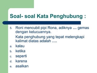 Soal- soal Kata Penghubung :

5.   Roni mencubit pipi Rona, adiknya … gemas
     dengan kelucuannya.
     Kata penghubung yang tepat melengkapi
     kalimat diatas adalah ….
a.   kalau
b.   ketika
c.   seperti
d.   karena
e.   asalkan
 