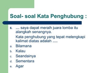 Soal- soal Kata Penghubung :

6.   … saya dapat meraih juara lomba itu
     alangkah senangnya.
     Kata penghubung yang tepat melengkapi
     kalimat diatas adalah ….
a.   Bilamana
b.   Kalau
c.   Seandainya
d.   Sementara
e.   Agar
 