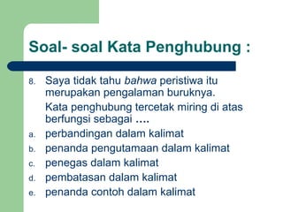 Soal- soal Kata Penghubung :

8.   Saya tidak tahu bahwa peristiwa itu
     merupakan pengalaman buruknya.
     Kata penghubung tercetak miring di atas
     berfungsi sebagai ….
a.   perbandingan dalam kalimat
b.   penanda pengutamaan dalam kalimat
c.   penegas dalam kalimat
d.   pembatasan dalam kalimat
e.   penanda contoh dalam kalimat
 