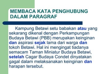 MEMBACA KATA PENGHUBUNG
DALAM PARAGRAF

   Kampung Betawi setu babakan atau yang
sekarang dikenal dengan Perkampungan
Budaya Betawi (PBB) merupakan keinginan
dan aspirasi sejak lama dari warga dan
tokoh Betawi. Hal ini mengingat tiadanya
semacam Taman Miniatur Budaya Betawi,
setelah Cagar Budaya Condet dinyatakan
gagal dalam melaksanakan keinginan dan
harapan tersebut.
 