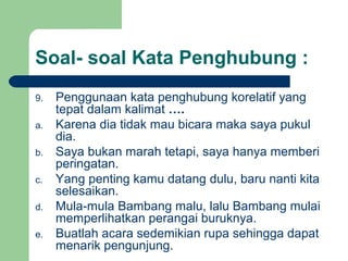 Soal- soal Kata Penghubung :
9.   Penggunaan kata penghubung korelatif yang
     tepat dalam kalimat ….
a.   Karena dia tidak mau bicara maka saya pukul
     dia.
b.   Saya bukan marah tetapi, saya hanya memberi
     peringatan.
c.   Yang penting kamu datang dulu, baru nanti kita
     selesaikan.
d.   Mula-mula Bambang malu, lalu Bambang mulai
     memperlihatkan perangai buruknya.
e.   Buatlah acara sedemikian rupa sehingga dapat
     menarik pengunjung.
 