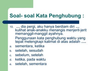 Soal- soal Kata Penghubung :
10.    … dia pergi, aku hanya berdiam diri …
      kulihat anak-anakku menangis menjerit-jerit
      memanggil-manggil ayahnya.
      Penggunaan kata penghubung waktu yang
      tepat melengkapi kalimat di atas adalah ….
a.    sementara, ketika
b.    setelah, sesudah
c.    sebelum, setelah
d.    ketika, pada waktu
e.    setelah, sementara
 