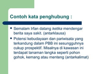 Contoh kata penghubung :

 Semalam    Irfan datang ketika mendengar
  berita saya sakit. (antarklausa)
 Potensi kebudayaan dan pariwisata yang
  terkandung dalam PBB ini sesungguhnya
  cukup prospektif. Misalnya di kawasan ini
  terdapat tanaman langka seperti pohon
  gohok, kemang atau menteng (antarkalimat)
 