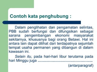 Contoh kata penghubung :

    Dalam penglihatan dan pengamatan selintas,
PBB sudah berfungsi dan difungsikan sebagai
sarana pengembangan ekonomi masyarakat
sekitarnya, khususnya bagi orang Betawi. Hal ini
antara lain dapat dilihat dari terdapatnya sejumlah
tempat usaha permanen yang dibangun di dalam
kawasan ini.
    Selain itu, pada hari-hari libur terutama pada
hari Minggu juga ……………………………………..
                                     (antarparagraf)
 