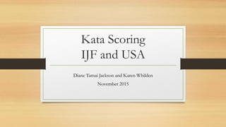 Kata Scoring
IJF and USA
Diane Tamai Jackson and Karen Whilden
November 2015
 
