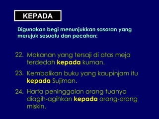 KEPADA Digunakan begi menunjukkan sasaran yang merujuk sesuatu dan pecahan: 22. Makanan yang tersaji di atas meja terdedah  kepada  kuman. 23. Kembalikan buku yang kaupinjam itu kepada  Sujiman. 24. Harta peninggalan orang tuanya diagih-agihkan  kepada  orang-orang miskin. 