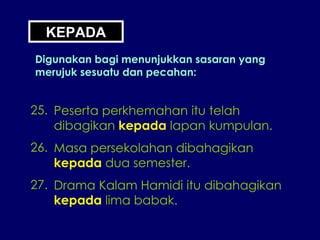 KEPADA Digunakan bagi menunjukkan sasaran yang merujuk sesuatu dan pecahan: 25. Peserta perkhemahan itu telah dibagikan  kepada  lapan kumpulan. 26. Masa persekolahan dibahagikan kepada  dua semester. 27. Drama Kalam Hamidi itu dibahagikan kepada  lima babak. 