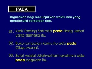 PADA Digunakan bagi menunjukkan waktu dan yang mendahului perkataan ada. 31. Keris Taming Sari ada  pada  Hang Jebat yang derhaka itu. 32. Buku rampaian kamu itu ada  pada Cikgu Manaf. 33. Surat wasiat Allahyarham ayahnya ada pada  peguam itu. 