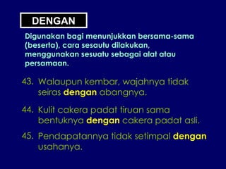 DENGAN Digunakan bagi menunjukkan bersama-sama (beserta), cara sesautu dilakukan, menggunakan sesuatu sebagai alat atau persamaan. 43. Walaupun kembar, wajahnya tidak seiras  dengan  abangnya. 44. Kulit cakera padat tiruan sama bentuknya  dengan  cakera padat asli. 45. Pendapatannya tidak setimpal  dengan usahanya. 