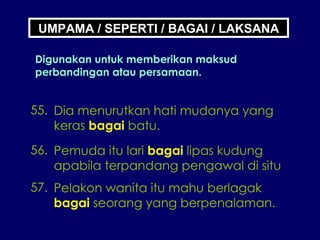 UMPAMA / SEPERTI / BAGAI / LAKSANA Digunakan untuk memberikan maksud perbandingan atau persamaan. 55. Dia menurutkan hati mudanya yang keras  bagai  batu. 56. Pemuda itu lari  bagai  lipas kudung apabila terpandang pengawal di situ 57. Pelakon wanita itu mahu berlagak bagai  seorang yang berpenalaman. 
