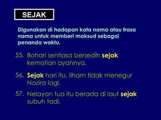SEJAK Digunakan di hadapan kata nama atau frasa nama untuk memberi maksud sebagai penanda waktu. 55. Bohari sentiasa bersedih  sejak kematian ayahnya. 56. Sejak  hari itu, Ilham tidak menegur Nazira lagi. 57. Nelayan tua itu berada di laut  sejak subuh tadi. 
