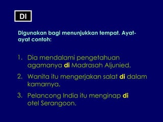 DI Digunakan bagi menunjukkan tempat. Ayat-ayat contoh: 1. Dia mendalami pengetahuan agamanya  di  Madrasah Aljunied. 2. Wanita itu mengerjakan salat  di  dalam kamarnya. 3. Pelancong India itu menginap  di   otel Serangoon. 