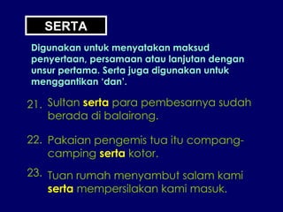 SERTA Digunakan untuk menyatakan maksud penyertaan, persamaan atau lanjutan dengan unsur pertama. Serta juga digunakan untuk menggantikan ‘dan’. 21. Sultan  serta  para pembesarnya sudah berada di balairong. 22. Pakaian pengemis tua itu compang- camping  serta  kotor. 23. Tuan rumah menyambut salam kami serta  mempersilakan kami masuk. 