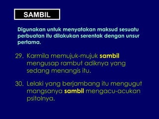 29. Karmila memujuk-mujuk  sambil mengusap rambut adiknya yang sedang menangis itu. 30. Lelaki yang berjambang itu mengugut mangsanya  sambil  mengacu-acukan psitolnya. SAMBIL Digunakan untuk menyatakan maksud sesuatu perbuatan itu dilakukan serentak dengan unsur pertama. 
