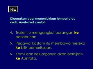 KE Digunakan bagi menunjukkan tempat atau arah. Ayat-ayat contoh: 4. Trailer itu mengangkut barangan  ke perlabuhan. 5. Pegawai kastam itu membawa mereka ke  bilik pemeriksaan. 6. Kamil dan keluarganya akan berhijrah ke  Australia. 