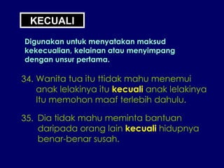 34. Wanita tua itu ttidak mahu menemui anak lelakinya itu  kecuali  anak lelakinya Itu memohon maaf terlebih dahulu. 35. Dia tidak mahu meminta bantuan daripada orang lain  kecuali  hidupnya benar-benar susah. KECUALI Digunakan untuk menyatakan maksud kekecualian, kelainan atau menyimpang dengan unsur pertama. 